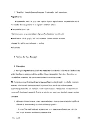 Hiba Malek 100
7. "Draft list" sheet in Spanish language. One copy for each participant.
Reglas básica:
El moderador pedirá al grupo que sugiera algunas reglas básicas. Después lo hacen, el
moderador debe asegurarse de lo siguiente están en la lista:
• Todos deben participar.
• La información proporcionada en el grupo focal debe ser confidencial
• Permanecer con el grupo y por favor no tener conversaciones laterales
• Apagar los teléfonos celulares si es posible
• Diviértete
4- Turn on the Tape Recorder
5- Discussion:
At the beginning of the discussion, the moderator should make sure that the participants
understand every recommendation and the following question, then gives them time to
think before answering the questions and doesn’t move too quickly.
M: Vamos a empezar la discusión por una pequeña presentación sobre el estudio, entonces
vamos a empezar con el proyecto de lista que queremos que la discusión sea sobre.
Queremos que escucha con atención a cada recomendación y de acuerdo a su experiencia
como profesional que le gustaría llevar a su opinión con respecto a las siguientes preguntas:
Discusión
1. ¿Cómo podemos integrar estas recomendaciones al programa mihsalud con el fin de
mejorar el rendimiento y los resultados del programa?
1.1Lo que SI se está haciendo actualmente en el programa mihsalud que coincide
con lo que dicen las recomendaciones de NICE
 
