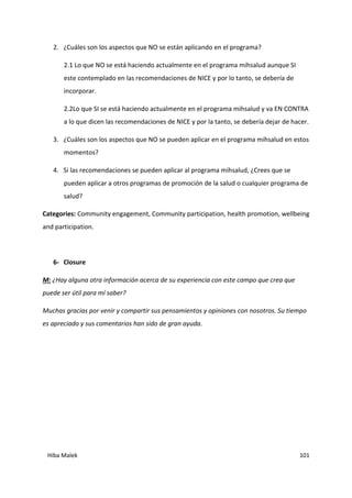 Hiba Malek 101
2. ¿Cuáles son los aspectos que NO se están aplicando en el programa?
2.1 Lo que NO se está haciendo actualmente en el programa mihsalud aunque SI
este contemplado en las recomendaciones de NICE y por lo tanto, se debería de
incorporar.
2.2Lo que SI se está haciendo actualmente en el programa mihsalud y va EN CONTRA
a lo que dicen las recomendaciones de NICE y por la tanto, se debería dejar de hacer.
3. ¿Cuáles son los aspectos que NO se pueden aplicar en el programa mihsalud en estos
momentos?
4. Si las recomendaciones se pueden aplicar al programa mihsalud, ¿Crees que se
pueden aplicar a otros programas de promoción de la salud o cualquier programa de
salud?
Categories: Community engagement, Community participation, health promotion, wellbeing
and participation.
6- Closure
M: ¿Hay alguna otra información acerca de su experiencia con este campo que crea que
puede ser útil para mí saber?
Muchas gracias por venir y compartir sus pensamientos y opiniones con nosotros. Su tiempo
es apreciado y sus comentarios han sido de gran ayuda.
 