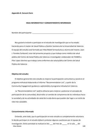 Hiba Malek 108
Appendix 8. Consent form
HOJA INFORMATIVA Y CONSENTIMIENTO INFORMADO
Nombre del participante: __________________________________________
Nos gustaría invitarle a participar en el estudio de investigación que se ha estado
haciendo para el master de Salud Pública y Gestión Sanitaria de la Universidad de Valencia.
El equipo del estudio está formado por Hiba Malek farmacéutica y alumna del master, Joan
J. Paredes Carbonell, tutor del presente proyecto y que trabaja como médico de salud
pública del Centro de Salud Pública de Valencia e investigador colaborador de FISABIO y
Pilar López Sánchez que trabaja como enfermera de salud pública del Centro de Salud
Pública de Valencia
Objetivo del estudio:
El objetivo general de este estudio es mejorar la participación comunitaria y social en el
programa mihsalud elaborando el informe "Recommendation List", a partir de la
Community Engagement guidance y aplicándolo al programa mihsalud en Valencia.
La "Recommendation List" podría utilizarse para mejorar y potenciar el concepto de
participación de la comunidad, desarrollar un sentido de compromiso de los individuos hacia
la sociedad y de las actividades de salud de la vida diaria que pueden dar lugar a un estilo de
vida más saludable.
Consentimiento informado
Entiendo, ante todo, que la participación en este estudio es completamente voluntaria.
Si decido participar en el estudio deberé contestar algunas cuestiones por el equipo de
investigación. Dicha actividad se realizará el día ___ del mes de _____ en la sala __ del
 