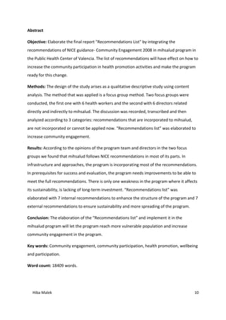 Hiba Malek 10
Abstract
Objective: Elaborate the final report "Recommendations List" by integrating the
recommendations of NICE guidance- Community Engagement 2008 in mihsalud program in
the Public Health Center of Valencia. The list of recommendations will have effect on how to
increase the community participation in health promotion activities and make the program
ready for this change.
Methods: The design of the study arises as a qualitative descriptive study using content
analysis. The method that was applied is a focus group method. Two focus groups were
conducted, the first one with 6 health workers and the second with 6 directors related
directly and indirectly to mihsalud. The discussion was recorded, transcribed and then
analyzed according to 3 categories: recommendations that are incorporated to mihsalud,
are not incorporated or cannot be applied now. “Recommendations list” was elaborated to
increase community engagement.
Results: According to the opinions of the program team and directors in the two focus
groups we found that mihsalud follows NICE recommendations in most of its parts. In
infrastructure and approaches, the program is incorporating most of the recommendations.
In prerequisites for success and evaluation, the program needs improvements to be able to
meet the full recommendations. There is only one weakness in the program where it affects
its sustainability, is lacking of long-term investment. “Recommendations list” was
elaborated with 7 internal recommendations to enhance the structure of the program and 7
external recommendations to ensure sustainability and more spreading of the program.
Conclusion: The elaboration of the “Recommendations list” and implement it in the
mihsalud program will let the program reach more vulnerable population and increase
community engagement in the program.
Key words: Community engagement, community participation, health promotion, wellbeing
and participation.
Word count: 18409 words.
 