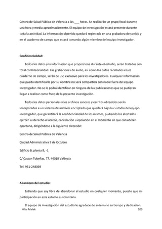 Hiba Malek 109
Centro de Salud Pública de Valencia a las ___ horas. Se realizarán un grupo focal durante
una hora y media aproximadamente. El equipo de investigación estará presente durante
toda la actividad. La información obtenida quedará registrada en una grabadora de sonido y
en el cuaderno de campo que estará tomando algún miembro del equipo investigador.
Confidencialidad:
Todos los datos y la información que proporcione durante el estudio, serán tratados con
total confidencialidad. Las grabaciones de audio, así como los datos recabados en el
cuaderno de campo, serán de uso exclusivo para los investigadores. Cualquier información
que pueda identificarle por su nombre no será compartida con nadie fuera del equipo
investigador. No se le podrá identificar en ninguna de las publicaciones que se pudieran
llegar a realizar como fruto de la presente investigación.
Todos los datos personales y los archivos sonoros y escritos obtenidos serán
incorporados a un sistema de archivos encriptado que quedará bajo la custodia del equipo
investigador, que garantizará la confidencialidad de los mismos, pudiendo los afectados
ejercer su derecho al acceso, cancelación u oposición en el momento en que consideren
oportuno, dirigiéndose a la siguiente dirección:
Centro de Salud Pública de Valencia
Ciudad Administrativa 9 de Octubre
Edificio B, planta B, -1
C/ Castan Tobeñas, 77. 46018 València
Tel. 961-248069
Abandono del estudio:
Entiendo que soy libre de abandonar el estudio en cualquier momento, puesto que mi
participación en este estudio es voluntaria.
El equipo de investigación del estudio le agradece de antemano su tiempo y dedicación.
 