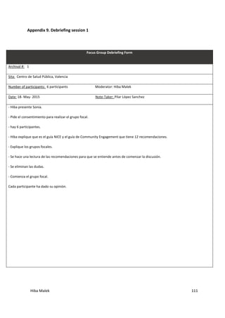 Hiba Malek 111
Appendix 9. Debriefing session 1
Focus Group Debriefing Form
Archival #: 1
Sita: Centro de Salud Pública, Valencia
Number of participants: 6 participants Moderator: Hiba Malek
Date: 18- May- 2015 Note-Taker: Pilar López Sanchez
- Hiba presente Sonia.
- Pide el consentimiento para realizar el grupo focal.
- hay 6 participantes.
- Hiba explique que es el guía NICE y el guía de Community Engagement que tiene 12 recomendaciones.
- Explique los grupos focales.
- Se hace una lectura de las recomendaciones para que se entiende antes de comenzar la discusión.
- Se eliminan las dudas.
- Comienza el grupo focal.
Cada participante ha dado su opinión.
 