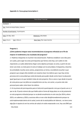 Hiba Malek 113
Appendix 11. Focus group transcription 1
Focus Group Transcript
Archival #: 1
Sita: Centro de Salud Pública, Valencia
Number of participants: 6 participants
Date: 18- May- 2015 Moderator: Hiba Malek
Start: 12 p.m. End: 1:30 p.m. Note-Taker: Pilar López Sanchez
Pregunta 1:
¿Cómo podemos integrar estas recomendaciones al programa mihsalud con el fin de
mejorar el rendimiento y los resultados del programa?
1- Podemos integrarlas en el primer mes de formación. Podemos establecer unos días para
ver cuales, para coger los estos prerrequisitos que hemos visto hoy y ver cuáles lo más
importante y a cuáles deberíamos llegar como objetivo principal, no como, a partir de esto
tener una meta. La meta para mi seria el trabajo con la comunidad, el integrarlos y hacerlos
las actividades muchas veces vamos, proponemos un tema y nos faltaría escuchar o que
proponer que vengan ellos también con nosotros hacer los talleres que sí que hay ciertas
personas de la comunidad que están formando para poder desde centro hacer la educación
igual-igual que es lo que también tratas de este proyecto. Pero a veces sí que desde mi punto
de vista pienso que nos falta ese compañerismo con las, con sector, un punto más más
personal para saber cómo hacer los talleres.
2- En la primera de prerrequisitos para el éxito de la participación creo que el punto uno sí, sí
que se da. El punto número dos que habla sobre el tema de largo plazo no se da justamente
en este programa mihsalud porque se va dando anualmente en este caso fue 2014 y ahora
2015 y no sabemos y 2016 y sucesivos años se van a dar desafortunadamente porque no
está implementado dentro de la salud, centro de la salud pública de Valencia , no tiene como
algo fijo ni siquiera lo ven los centros de salud o le están empezando a ver, hay una ONG que
 