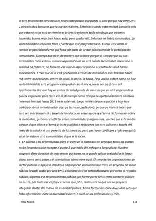 Hiba Malek 114
lo está financiando pero no lo he financiado porque ella puede si, sino porque hay otra ONG
u otra entidad bancaria que la que da el dinero. Entonces cuando esta entidad bancaria veía
que esto no va ya esta se termine el proyecto entonces todo el trabajo que estamos
haciendo, bueno, muy bien hecho está, pero quedar allí. Entonces no habrá continuidad. La
sostenibilidad es el punto flaco y fuerte que este programa tiene. Es eso. En cuanto al
cambio organizacional creo que falta por parte de sector público impide la participación
comunitaria. Supongo que no es de manera que lo hace porque si, sino porque su, sus
estamentos cómo está su manera organizacional en este caso la Generalitat valenciana o
sanidad no fomenta, no fomenta ese vínculo a participación en centro de salud barrio
asociaciones. Y creo que lo se está generando a través de mihsalud es eso. Intentar hacer
red, entra-asociaciones, centro de salud, la gente, la barro. Pero vuelvo a decir como no hay
sostenibilidad de este programa eso quedara en el aire o puede ser en el caso del
apartamento diez que hay un centro de salud fuente de san Luis que se está empezando a
querer enganchar pero claro eso se da tiempo como tiempo desafortunadamente nosotros
tenemos limitado hasta 2015 no lo sabemos. Luego niveles de participación si hay, hay
participación sin intenta evitar la jerga técnica y profesional porque se intenta hacer que
esto sea más horizontal a través de la educación entre iguales y el tema de formación sobre
la diversidad, gestionar conflictos entre comunidades y organismos, yo creo que está medias
porque sí que si hace el tema de inter-cualidad o relaciones con otra culturas a través del
tema de la salud y el uso correcto de los servicios, pero gestionar conflictos y todo eso quizás
yo lo he visto en otra comunidades sí que si lo hacen.
3- En cuanto a los prerrequisitos para el éxito de la participación creo que todos los puntos
están llevando acabo excepto el punto 2 que habla del enfoque a largo plazo. Nuestro
proyecto tiene duración de once meses por tanto no se puede aplicar actividad a lo largo
plazo, son a corto plazo y si son realistas como viene aquí. El tema de las organizaciones de
sector público se apoya o impiden a participación comunitaria se trata un proyecto de salud
pública llevado acabo por una ONG, colaboración con entidad bancaria por tanta el respaldo
público, digamos ese reconocimiento público que forme parte del sistema sanitario público
no existe, por tanto ese enfoque créenos que falta, realmente no que sea un proyecto
integrado dentro del marco de la sanidad pública. Tema formación sobre diversidad creo que
falta información sobre la diversidad cuanto, a nivel de los profesionales y todo,
 