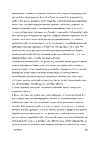 Hiba Malek 115
evidentemente la formación, la diversidad no existe. A veces un poco a lo mejor lo que uno
que puede leer o informarse pero dentro de la formación propio de los profesionales no
existe, es algo o punto que debería existir. En cuanto a la infraestructura todos los puntos se
llevan a cabo. En cuanto al enfoque el tema de los talleres comunitarios, los talleres son
dirigidos a promover la salud, la identificación de las necesidades locales se hace con el
reconocimiento de los territorios y con los informadores clave tanto a nivel asociaciones y los
otros recursos que tiene información. Tú puedes identificar necesidades a población pero no
como tal si no la salud y aparte de allí salen necesidades evidentemente. En cuanto a la
evaluación los objetivos de la evaluación con los miembros de la comunidad están enfocado
dese la comunidad. Los objetivos de la población no están, yo creo que no es parte de la
comunidad, esa, no hay gente de la comunidad que esté participando en esos objetivos
decidiendo cuales son los objetivos de la población. En cuanto a los indicadores si se están
aplicando, todavía están en marcha para poder evaluarlos.
4- Viendo estas recomendaciones creo que son muy importantes pero en algunas de ellas no
podemos influir por en el nivel en el que participamos. Pero algunas están integradas y
pondría un énfasis en la participación de la comunidad en este proyecto. En la permanencia
del programa que solo tiene una duración de once meses, que sería importante la
continuidad para generar una mejora de los resultados. Y también poner énfasis en los
criterios de evaluación que todavía no los tenemos bien, en buen término para poder tener
una retroalimentación favorable y poder seguir hacia adelante.
5- Todas las semanas planificamos y coordinamos actividades en cada territorio que
trabajamos y "silencio".
6- Bueno yo creo que para integrar estas recomendaciones en el programa mihsalud. Creo
que la mayoría o sean que todo el programa contempla las recomendaciones no sé si se
habrá basado en ella o no pero las contempla y sí que ,bueno, que creo que se deberían
como han dicho antes las compañeras se deberían tener en cuenta durante el periodo de
formación a lo mejor igual que se revisan los objetivos generales y específicos del programa
se podría revisar el programa para ver si se ajusta y como se podría ajustar más o menos
este esta guía, no? ya están haciendo, están aplicando a los servicios tanto salud pública que
la lleva el proyecto junto con la asociación y se están intentando implicar cada vez más a los
servicios sanitarios a los directores de los hospitales de la atención primaria y a los centros
 