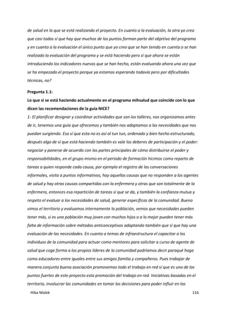Hiba Malek 116
de salud en lo que se está realizando el proyecto. En cuanto a la evaluación, la otra yo creo
que casi todas sí que hay que muchos de los puntos forman parte del objetivo del programa
y en cuanto a la evaluación el único punto que yo creo que se han tenido en cuenta o se han
realizado la evaluación del programa y se está haciendo pero sí que ahora se están
introduciendo los indicadores nuevos que se han hecho, están evaluando ahora una vez que
se ha empezado el proyecto porque ya estamos esperando todavía pero por dificultades
técnicas, no?
Pregunta 1.1:
Lo que si se está haciendo actualmente en el programa mihsalud que coincide con lo que
dicen las recomendaciones de la guía NICE?
1- El planificar designar y coordinar actividades que son los talleres, nos organizamos antes
de ir, tenemos una guía que ofrecemos y también nos adaptamos a las necesidades que nos
puedan surgiendo. Eso sí que esta no es así al tun tun, ordenado y bien hecho estructurado,
después algo de sí que está haciendo también es vale los deberes de participación y el poder:
negociar y ponerse de acuerdo con las partes principales de cómo distribuirse el poder y
responsabilidades, en el grupo mismo en el periodo de formación hicimos como reparto de
tareas a quien responde cada causa, por ejemplo el registro de las conversaciones
informales, visita a puntos informativos, hay aquellas causas que no responden a los agentes
de salud y hay otras causas compartidas con la enfermera y otras que son totalmente de la
enfermera, entonces esa repartición de tareas sí que se da, y también la confianza mutua y
respeto el evaluar a los necesidades de salud, generar específicas de la comunidad. Bueno
vimos el territorio y evaluamos internamente la población, vemos que necesidades pueden
tener más, si es una población muy joven con muchos hijos o a lo mejor pueden tener más
falta de información sobre métodos anticonceptivos adaptando también que sí que hay una
evaluación de las necesidades. En cuanto a temas de infraestructura el capacitar a los
individuos de la comunidad para actuar como mentores para solicitar a curso de agente de
salud que coge forma a los propios líderes de la comunidad podríamos decir paraqué haga
como educadores entre iguales entre sus amigos familia y compañeros. Pues trabajar de
manera conjunta buena asociación promovemos todo el trabajo en red sí que es uno de los
puntos fuertes de este proyecto esta promoción del trabajo en red. Iniciativas basadas en el
territorio, involucrar las comunidades en tomar las decisiones para poder influir en las
 