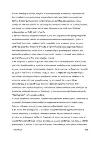 Hiba Malek 118
El tema de enfoques diseñar planificar actividades también, trabajar con los gerentes del
barrio los líderes comunitarios que nosotros hemos detectado. Talleres comunitarios o
talleres de salud que hacemos si también se dan, se identifica las necesidades porque
cuando vas a las asociaciones o a los sitios y ves y pregunta cuáles son tus usuarios/usuarias,
que tipo de necesidades tienen, eso de dicen. Me gustaría que hable sobre fertilidad
anticonceptivo que hable sobre el sueño.
3- Que está haciendo en coordinación con la guía NICE. El prerrequisitos para participación
están llevando acabo toda las herramientas aquí indicadas excepto el punto 2 que es la
cuestión de largo plazo, en el parte del sector público sí que se apoyan porque ese parte
dentro de los centros de salud el proyecto. El infraestructura todos los puntos indicados
también están llevando a cabo desde el proyecto al igual que el enfoque. Y respeto a la
evaluación se realizan evaluaciones internas con los equipos y centros de salud pública a
parto al año pasado se hice una evaluación externa.
4- En mi opinión lo que dice la guía NICE con respecto a lo que es el proyecto mihsalud creo
que están llevando a cabo la siguiente actividades que son la formación de agente de salud
en base comunitaria que viene enfocado estas entre infraestructura e enfoques. La captación
de recursos con ACUET, el centro de salud y la CAIXA. El trabajo en conjunto con ONGs y
asociaciones para mejorar la participación entre ambos. La participación o el espacio de
encuentro que es el foro de segundo martes. Los gerentes de bario como líderes
comunitarios y lo que es el trabajo del barrio y también captar los miembros de la
comunidad como agentes de cambio y realización de talleres comunitarios en promoción de
la salud. La realización de nuestras fortalezas y activos de la comunidad local mediante del
"Rapid upraisel" y el mapa comunitario.
5- Todas las semanas planificamos y coordinamos actividades e identificamos claramente los
resultados. Reconocemos la diversidad de las personas y trabajamos con asociaciones y
hacemos talleres en una manera que las personas lo entiendan y se integran.
6- En cuanto a los prerrequisitos sí que se dan en cuenta mediante la formación inicial la
reunión de equipo y la reunión de cada departamento. Reconocimiento de territorio
previamente de la gerente del barrio. En cuanto a la infraestructura por lo mismo sí que se
intentar fomentar el trabajo entre de asociaciones servicios sanitarios y todo eso y se intenta
fomentar que la persona se participe de la propia comunidad que participen de forma activa.
 