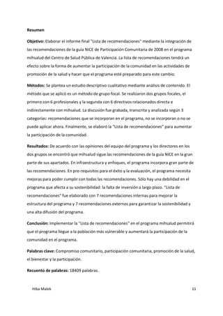 Hiba Malek 11
Resumen
Objetivo: Elaborar el informe final "Lista de recomendaciones" mediante la integración de
las recomendaciones de la guía NICE de Participación Comunitaria de 2008 en el programa
mihsalud del Centro de Salud Pública de Valencia. La lista de recomendaciones tendrá un
efecto sobre la forma de aumentar la participación de la comunidad en las actividades de
promoción de la salud y hacer que el programa esté preparado para este cambio.
Métodos: Se plantea un estudio descriptivo cualitativo mediante análisis de contenido. El
método que se aplicó es un método de grupo focal. Se realizaron dos grupos focales, el
primero con 6 profesionales y la segunda con 6 directivos relacionados directa e
indirectamente con mihsalud. La discusión fue grabada, transcrita y analizada según 3
categorías: recomendaciones que se incorporan en el programa, no se incorporan o no se
puede aplicar ahora. Finalmente, se elaboró la “Lista de recomendaciones” para aumentar
la participación de la comunidad.
Resultados: De acuerdo con las opiniones del equipo del programa y los directores en los
dos grupos se encontró que mihsalud sigue las recomendaciones de la guía NICE en la gran
parte de sus apartados. En infraestructura y enfoques, el programa incorpora gran parte de
las recomendaciones. En pre-requisitos para el éxito y la evaluación, el programa necesita
mejoras para poder cumplir con todas las recomendaciones. Sólo hay una debilidad en el
programa que afecta a su sostenibilidad: la falta de inversión a largo plazo. "Lista de
recomendaciones" fue elaborado con 7 recomendaciones internas para mejorar la
estructura del programa y 7 recomendaciones externos para garantizar la sostenibilidad y
una alta difusión del programa.
Conclusión: Implementar la "Lista de recomendaciones" en el programa mihsalud permitirá
que el programa llegue a la población más vulnerable y aumentará la participación de la
comunidad en el programa.
Palabras clave: Compromiso comunitario, participación comunitaria, promoción de la salud,
el bienestar y la participación.
Recuento de palabras: 18409 palabras.
 