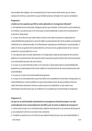 Hiba Malek 119
Eso también del enfoque. De la evaluación por lo que hemos dicho antes que se hacen
evaluación interna y una externa y que también proceso introducir de nuevos incitadores.
Pregunta 2:
¿Cuáles son los aspectos que NO se están aplicando en el programa mihsalud?
1- De infraestructura está todo. Enfoques pienso que también. El tema de la continuidad eso
es el básico, eso pienso que es el único que no está ampliando, a parte de la evaluación el
inversión a largo plazo.
2- Lo que no se da creo que sobre todo el punto como dije el proyecto a largo plazo la
sostenibilidad del programa es el punto débil, la participación del sector público al programa
mihsalud no es totalmente fija. En mihsalud que supongo que tendrá que ir construyendo. Y
sobre el tema de gestión de la diversidad los currículos de los profesionales de los recursos
sanitarios creo que faltaría y no sé.
3- Los aspectos que no están aplicando es el largo plazo luego la participación de sectores
públicos el reconocimiento del proyecto dentro que forma parte dentro del sistema sanitario
y la continuidad duración de once meses.
4- Lo que no se está llevando acabo es la inversión a largo plazo para la sostenibilidad del
programa y la participación del sector público al reconocimiento de este proyecto para esta
sostenibilidad.
5- Lo que so se está es la continuidad del programa.
6- Lo que no se está aplicando lo que han dicho mis compañeros la inversión a largo plazo, la
sostenibilidad por el parte pública y lo que comentaban antes de que problema técnicos
están haciendo evaluación interna y externa pero los indicadores sí que están muy
intentando marcarlos para que se evidencia no resultado que está teniendo el programa.
Pregunta 2.1:
¿lo que no se está haciendo actualmente en el programa mihsalud aunque si se esté
contemplando el las recomendaciones de NICE y por lo tanto se debería de incorporar?
1- Como antes lo que no se está haciendo y debería incorporarse es la continua del proyecto
y una evaluación externa a lo mejor más constante.
2- También el punto uno es el mismo lo que debería hacerse que tuve una sostenibilidad. 2
 