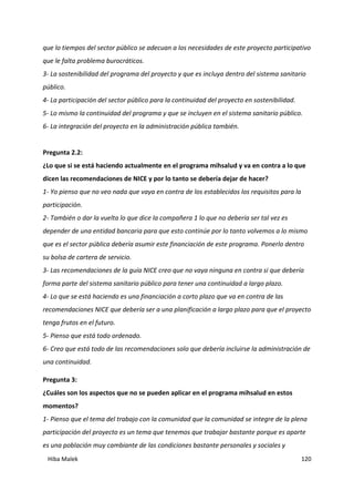 Hiba Malek 120
que lo tiempos del sector público se adecuan a los necesidades de este proyecto participativo
que le falta problema burocráticos.
3- La sostenibilidad del programa del proyecto y que es incluya dentro del sistema sanitario
público.
4- La participación del sector público para la continuidad del proyecto en sostenibilidad.
5- Lo mismo la continuidad del programa y que se incluyen en el sistema sanitario público.
6- La integración del proyecto en la administración pública también.
Pregunta 2.2:
¿Lo que si se está haciendo actualmente en el programa mihsalud y va en contra a lo que
dicen las recomendaciones de NICE y por lo tanto se debería dejar de hacer?
1- Yo pienso que no veo nada que vaya en contra de los establecidos los requisitos para la
participación.
2- También o dar la vuelta lo que dice la compañera 1 lo que no debería ser tal vez es
depender de una entidad bancaria para que esto continúe por lo tanto volvemos a lo mismo
que es el sector pública debería asumir este financiación de este programa. Ponerlo dentro
su bolsa de cartera de servicio.
3- Las recomendaciones de la guía NICE creo que no vaya ninguna en contra si que debería
forma parte del sistema sanitario público para tener una continuidad a largo plazo.
4- Lo que se está haciendo es una financiación a corto plazo que va en contra de las
recomendaciones NICE que debería ser a una planificación a largo plazo para que el proyecto
tenga frutos en el futuro.
5- Pienso que está todo ordenado.
6- Creo que está todo de las recomendaciones solo que debería incluirse la administración de
una continuidad.
Pregunta 3:
¿Cuáles son los aspectos que no se pueden aplicar en el programa mihsalud en estos
momentos?
1- Pienso que el tema del trabajo con la comunidad que la comunidad se integre de la plena
participación del proyecto es un tema que tenemos que trabajar bastante porque es aparte
es una población muy cambiante de las condiciones bastante personales y sociales y
 
