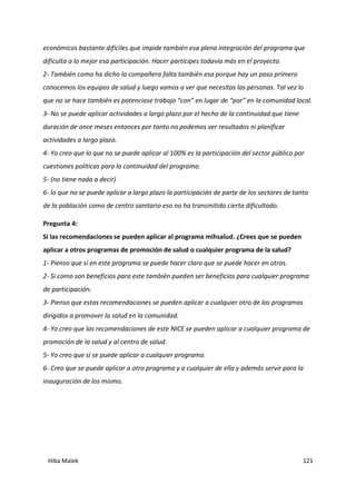 Hiba Malek 121
económicos bastante difíciles que impide también esa plena integración del programa que
dificulta a lo mejor esa participación. Hacer partícipes todavía más en el proyecto.
2- También como ha dicho la compañera falta también esa porque hay un paso primero
conocemos los equipos de salud y luego vamos a ver que necesitas las personas. Tal vez lo
que no se hace también es potenciase trabajo “con” en lugar de “por” en la comunidad local.
3- No se puede aplicar actividades a largo plazo por el hecho de la continuidad que tiene
duración de once meses entonces por tanto no podemos ver resultados ni planificar
actividades a largo plazo.
4- Yo creo que lo que no se puede aplicar al 100% es la participación del sector público por
cuestiones políticas para la continuidad del programa.
5- (no tiene nada a decir)
6- lo que no se puede aplicar a largo plazo la participación de parte de los sectores de tanto
de la población como de centro sanitario eso no ha transmitido cierta dificultado.
Pregunta 4:
Si las recomendaciones se pueden aplicar al programa mihsalud. ¿Crees que se pueden
aplicar a otros programas de promoción de salud o cualquier programa de la salud?
1- Pienso que sí en este programa se puede hacer claro que se puede hacer en otros.
2- Sí como son beneficios para este también pueden ser beneficios para cualquier programa
de participación.
3- Pienso que estas recomendaciones se pueden aplicar a cualquier otro de los programas
dirigidos a promover la salud en la comunidad.
4- Yo creo que las recomendaciones de este NICE se pueden aplicar a cualquier programa de
promoción de la salud y al centro de salud.
5- Yo creo que sí se puede aplicar a cualquier programa.
6- Creo que se puede aplicar a otro programa y a cualquier de ella y además servir para la
inauguración de los mismo.
 