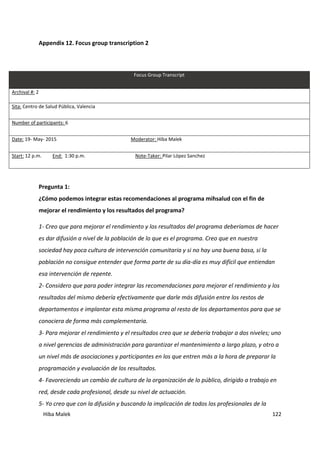 Hiba Malek 122
Appendix 12. Focus group transcription 2
Focus Group Transcript
Archival #: 2
Sita: Centro de Salud Pública, Valencia
Number of participants: 6
Date: 19- May- 2015 Moderator: Hiba Malek
Start: 12 p.m. End: 1:30 p.m. Note-Taker: Pilar López Sanchez
Pregunta 1:
¿Cómo podemos integrar estas recomendaciones al programa mihsalud con el fin de
mejorar el rendimiento y los resultados del programa?
1- Creo que para mejorar el rendimiento y los resultados del programa deberíamos de hacer
es dar difusión a nivel de la población de lo que es el programa. Creo que en nuestra
sociedad hay poca cultura de intervención comunitaria y si no hay una buena basa, si la
población no consigue entender que forma parte de su día-día es muy difícil que entiendan
esa intervención de repente.
2- Considero que para poder integrar las recomendaciones para mejorar el rendimiento y los
resultados del mismo debería efectivamente que darle más difusión entre los restos de
departamentos e implantar esta misma programa al resto de los departamentos para que se
conociera de forma más complementaria.
3- Para mejorar el rendimiento y el resultados creo que se debería trabajar a dos niveles; uno
a nivel gerencias de administración para garantizar el mantenimiento a largo plazo, y otro a
un nivel más de asociaciones y participantes en los que entren más a la hora de preparar la
programación y evaluación de los resultados.
4- Favoreciendo un cambio de cultura de la organización de lo público, dirigido a trabajo en
red, desde cada profesional, desde su nivel de actuación.
5- Yo creo que con la difusión y buscando la implicación de todos los profesionales de la
 