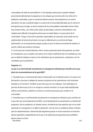 Hiba Malek 123
comunidad y de toda la comunidad en sí. Por ejemplo, pienso que se podría trabajar
presentando difundiendo el programa en los colegios que tenemos allí a los niños de la
población vulnerable, y que es una forma dando conocer este programa en un centro
educativo creo que se podrían llegar a un parte de la comunidad afectada, por lo menos la
percepción que yo tengo, es que la mayoría de las comunidades vulnerables tienen niños,
hay siempre niños, y los niños están todos escolarizados, entonces enterándonos a los
colegios para difundir el programa pienso que se puede llegar a un gran parte de la
comunidad. Y luego a nivel de los grandes responsables de salud que al fin acabo son los
profesionales de atención primaria creo que se difunde pero no termina de llegar
información, no sé exactamente porqué, puede ser que no hemos terminado de implicar el
asunto, habría que analizar el porqué.
6- Yo creo que las recomendaciones más o menos ya forman parte del programa, ya están
en el programa, ya se cumplen, pero para ver la mejor rendimiento de los resultados yo creo
que se debería trabajar un poco en los indicadores que se propusieron, evaluarlos y ver los
resultados, que es pendiente.
Pregunta 1.1:
Lo que si se está haciendo actualmente en el programa mihsalud que coincide con lo que
dicen las recomendaciones de la guía NICE?
1- Consideró que se está haciendo todo lo relacionado con la infraestructura. En cuanto a la
formación y recursos a trabajar de manera conjunta con las asociaciones y las iniciativas
basadas en el territorio. También lo que tiene que ver con enfoques. Este todo figura la
gerente de barro que no sé si se recoge en nuestro territorio. Si sé que están planificando
talleres comunitarios y además se tienen en cuenta las personas que residen en la
comunidad.
2- Consideró que se está haciendo actualmente en el programa mihsalud y que coincide con
lo que dice las recomendaciones de NICE, uno la planificación la coordinación y el diseño del
programa. Dos la confianza y el respeto mutuo, consideró que hay aspectos que no se están
aplicando en el programa o es difícil a aplicación. Uno de esos es establecer plazas realistas
para la implementación y desarrollo del programa porque en estos momentos no tenemos
plazos específicos y dependemos de lo que es la cobertera presupuestaria que establece
plazos están en el aire.
 