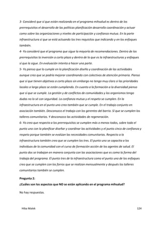 Hiba Malek 124
3- Consideró que sí que están realizando en el programa mihsalud es dentro de los
prerrequisitos el desarrollo de las políticas planificación desarrollo coordinación y actuar
como sobre las organizaciones y niveles de participación y confianza mutua. En la parte
infraestructura sí que se está actuando los tres requisitos que indicando y en los enfoques
también.
4- Yo consideró que el programa que sigue la mayoría de recomendaciones. Dentro de los
prerrequisitos la inversión a corto plazo y dentro de lo que es la infraestructuras y enfoques
sí que la sigue. En evaluación intenta a hacer una parte.
5- Yo pienso que lo cumple en la planificación diseño y coordinación de las actividades
aunque creo que se podría mejorar coordinando con colectivos de atención primaria. Pienso
que sí que tienen objetivos a corto plazo sin embargo no tengo muy claro si las prioridades
locales a largo plazo se están cumpliendo. En cuanto a la formación a la diversidad pienso
que sí que se cumple. La gestión y de conflictos de comunidades y los organismos tengo
dudas no lo sé con seguridad. La confianza mutua y el respeto se cumplen. En la
infraestructura en el punto uno creo también que se cumple. En el trabajo conjunto en
asociación también. Desconozco el trabajo con los gerentes del barrio. Sí que se cumplen los
talleres comunitarios. Y desconozco las actividades de regeneración.
6- Yo creo que respecto a los prerrequisitos se cumplen más o menos todos, sobre todo el
punto uno con la planificar diseñar y coordinar las actividades y el punto cinco de confianza y
respeto porque también se evalúan las necesidades comunitarias. Respecto a la
infraestructura también creo que se cumplen los tres. El punto uno se capacita a los
individuos de la comunidad con el curso de formación acción de los agentes de salud. El
punto dos se trabajan en manera conjunta con las asociaciones que es como la forma del
trabaja del programa. El punto tres de la infraestructura como el punto uno de los enfoques
creo que se cumplen con los forros que se realizan mensualmente y después los talleres
comunitarios también se cumplen.
Pregunta 2:
¿Cuáles son los aspectos que NO se están aplicando en el programa mihsalud?
No hay respuestas.
 