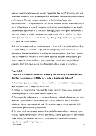 Hiba Malek 126
algo que no está cumpliendo puede que esté equivocada. Creo que efectivamente falta una
inversión a largo plazo y creo que es importante. En cuanto a los niveles de participación y el
poder creo que falta algo en cuanto a lo que es la distribución del poder y las
responsabilidades. En la infraestructuras creo que las iniciativas basadas en el territorio dice
que debería animar a la gente de zona a que participen en la organización creo que se está
realizando con la población en la comunidad de riesgo pero no con la gente de la zona no sé
si sería un objetivo a cumplir, entonces como tengo duda no sé si se cumpliría o no. Y por
último que sería también con lo mismo seria la parte de participación local de la población
en el punto 2 y 3 de los enfoques.
6- Al igual que mis compañeros también creo que en la parte de prerrequisitos el punto 2 no
se cumple no hay una inversión a largo plazo en el programa porque la entidades que
financian no dan esa financiación a largo plazo. Después en el punto 3 de enfoques también
creo que no se tienen en cuenta la opinión de las personas residentes o la estructura que
tiene el programa que va a dirigida a gente vulnerable y es más como una gestión del
programa desde arriba que es para impartir conocimiento de salud a la comunidad.
Pregunta 2.2:
¿lo que si se está haciendo actualmente en el programa mihsalud y va en contra a lo que
dicen las recomendaciones de NICE y por lo tanto se debería dejar de hacer?
1- Yo considero que no hay nada que se está haciendo en contra de las recomendaciones de
NICE salgo garantizar el programa a largo plazo.
2- Coincido con mi compañera y no encuentro en este momento ningún punto que se esté
haciendo que vaya en contra las recomendaciones de NICE.
3- Yo no encuentro nada que vaya en contra quizás que no está haciendo exactamente como
dice el NICE y entre ellos los indicadores que no se están trabajando para la evaluación
suficiente y los que están trabajando para ello no se ha tenido en cuenta la opinión de la
sociedad y las gentes sociales y asociaciones.
4- En contra me pienso que es no asegurar la sostenibilidad porque las personas que están
llevando a cabo el programa que implican a las demás personas que hacen que participen no
saben si el año que viene van a continuar, entonces estamos generando unas falsas
expectativas respecto a la participación.
 
