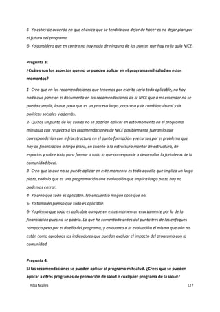 Hiba Malek 127
5- Yo estoy de acuerdo en que el único que se tendría que dejar de hacer es no dejar plan por
el futuro del programa.
6- Yo considero que en contra no hay nada de ninguno de los puntos que hay en la guía NICE.
Pregunta 3:
¿Cuáles son los aspectos que no se pueden aplicar en el programa mihsalud en estos
momentos?
1- Creo que en las recomendaciones que tenemos por escrito seria todo aplicable, no hay
nada que pone en el documento en las recomendaciones de la NICE que a mi entender no se
pueda cumplir, lo que pasa que es un proceso largo y costoso y de cambio cultural y de
políticas sociales y además.
2- Quizás un punto de los cuales no se podrían aplicar en esto momento en el programa
mihsalud con respecto a las recomendaciones de NICE posiblemente fueran lo que
corresponderían con infraestructura en el punto formación y recursos por el problema que
hay de financiación a largo plazo, en cuanto a la estructura montar de estructura, de
espacios y sobre todo para formar a todo lo que corresponde a desarrollar la fortalezas de la
comunidad local.
3- Creo que lo que no se puede aplicar en este momento es todo aquello que implica un largo
plazo, todo lo que es una programación una evaluación que implica largo plazo hay no
podemos entrar.
4- Yo creo que todo es aplicable. No encuentro ningún cosa que no.
5- Yo también pienso que todo es aplicable.
6- Yo pienso que todo es aplicable aunque en estos momentos exactamente por la de la
financiación pues no se podría. Lo que he comentado antes del punto tres de los enfoques
tampoco pero por el diseño del programa, y en cuanto a la evaluación el mismo que aún no
están como aprobaos los indicadores que puedan evaluar el impacto del programa con la
comunidad.
Pregunta 4:
Si las recomendaciones se pueden aplicar al programa mihsalud. ¿Crees que se pueden
aplicar a otros programas de promoción de salud o cualquier programa de la salud?
 