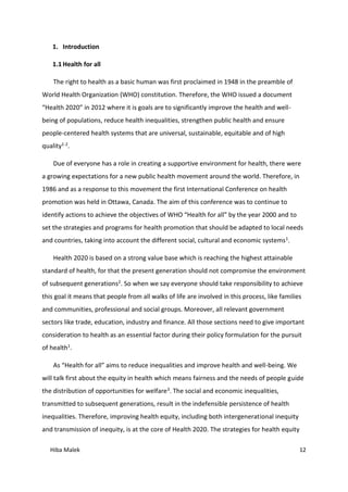 Hiba Malek 12
1. Introduction
1.1 Health for all
The right to health as a basic human was first proclaimed in 1948 in the preamble of
World Health Organization (WHO) constitution. Therefore, the WHO issued a document
“Health 2020” in 2012 where it is goals are to significantly improve the health and well-
being of populations, reduce health inequalities, strengthen public health and ensure
people-centered health systems that are universal, sustainable, equitable and of high
quality1-2.
Due of everyone has a role in creating a supportive environment for health, there were
a growing expectations for a new public health movement around the world. Therefore, in
1986 and as a response to this movement the first International Conference on health
promotion was held in Ottawa, Canada. The aim of this conference was to continue to
identify actions to achieve the objectives of WHO “Health for all” by the year 2000 and to
set the strategies and programs for health promotion that should be adapted to local needs
and countries, taking into account the different social, cultural and economic systems1.
Health 2020 is based on a strong value base which is reaching the highest attainable
standard of health, for that the present generation should not compromise the environment
of subsequent generations2. So when we say everyone should take responsibility to achieve
this goal it means that people from all walks of life are involved in this process, like families
and communities, professional and social groups. Moreover, all relevant government
sectors like trade, education, industry and finance. All those sections need to give important
consideration to health as an essential factor during their policy formulation for the pursuit
of health1.
As “Health for all” aims to reduce inequalities and improve health and well-being. We
will talk first about the equity in health which means fairness and the needs of people guide
the distribution of opportunities for welfare3. The social and economic inequalities,
transmitted to subsequent generations, result in the indefensible persistence of health
inequalities. Therefore, improving health equity, including both intergenerational inequity
and transmission of inequity, is at the core of Health 2020. The strategies for health equity
 