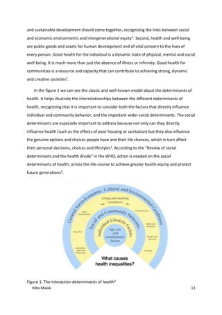 Hiba Malek 13
and sustainable development should come together, recognizing the links between social
and economic environments and intergenerational equity2. Second, health and well-being
are public goods and assets for human development and of vital concern to the lives of
every person. Good health for the individual is a dynamic state of physical, mental and social
well-being. It is much more than just the absence of illness or infirmity. Good health for
communities is a resource and capacity that can contribute to achieving strong, dynamic
and creative societies2.
In the figure 1 we can see the classic and well-known model about the determinants of
health. It helps illustrate the interrelationships between the different determinants of
health, recognizing that it is important to consider both the factors that directly influence
individual and community behavior, and the important wider social determinants. The social
determinants are especially important to address because not only can they directly
influence health (such as the effects of poor housing or sanitation) but they also influence
the genuine options and choices people have and their life chances, which in turn affect
their personal decisions, choices and lifestyles2. According to the "Review of social
determinants and the health divide" in the WHO, action is needed on the social
determinants of health, across the life-course to achieve greater health equity and protect
future generations4.
Figure 1. The interaction determinants of health4
 