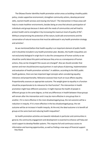 Hiba Malek 15
The Ottawa Charter identifies health promotion action areas as building a healthy public
policy, create supportive environment, strengthen community actions, develop personal
skills, reorient health services and moving into future1. The intervention in those areas will
help to create healthier environments, besides being an area that attracts participation of
individuals and groups because it deals with the needs of communities and will lead to
protect health and to strengthen it by increasing the maximum level of quality of life5.
Without compromising the protection of the nature, build safe environments and the
conservation of natural resources that must be addressed in any health promotion strategy
and activities1.
As we mentioned before that health equality is an important element of public health
and it should be included in any health promotion plan. Besides, the health inequalities are
not exclusively biological in origin but it is also the consequence of human activity so we
should be careful about this point and because they arise as a consequence of human
actions, they can be changed if the causes are changed6. Also we should consider that
women and men should become equal partners in each phase of planning, implementation
and evaluation of health promotion activities1. In addition, according to the NICE public
health guidance, there are two important legal concepts when considering equality:
relevance and proportionality. Relevance assesses how much an issue affects equality.
Proportionality assesses an appropriate outcome. The weight given to equality in a function
should be proportionate to its relevance for that function6. The intervention in health
promotion might have different outcomes: it might improve the health of people in
different groups to the same degree, so that any differences in health between those groups
will remain after the intervention and it may be more effective in one group than in
another. If it is more effective in the more disadvantaged group, the net outcome will be a
reduction in inequity. If it is more effective in the less disadvantaged group, the net
outcome will be an increase in health inequity. At the end, the ideal outcome is to benefit all
groups at the same level and reducing health inequalities6.
As health promotion activities are towards individuals in particular and communities in
general, the community engagement and development is essential to enhance self-help and
social support to develop flexible systems. This requires full and continuous access to
information and learning opportunities, as well as finding a new ways of financial support
 