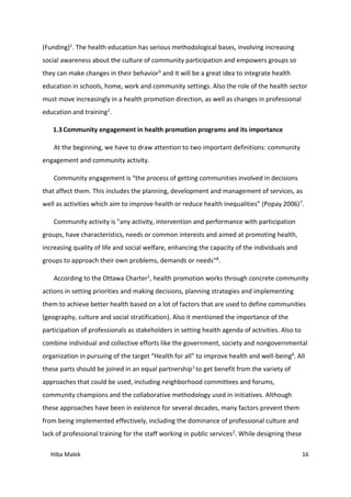 Hiba Malek 16
(Funding)1. The health education has serious methodological bases, involving increasing
social awareness about the culture of community participation and empowers groups so
they can make changes in their behavior5 and it will be a great idea to integrate health
education in schools, home, work and community settings. Also the role of the health sector
must move increasingly in a health promotion direction, as well as changes in professional
education and training1.
1.3 Community engagement in health promotion programs and its importance
At the beginning, we have to draw attention to two important definitions: community
engagement and community activity.
Community engagement is “the process of getting communities involved in decisions
that affect them. This includes the planning, development and management of services, as
well as activities which aim to improve health or reduce health inequalities” (Popay 2006)7.
Community activity is "any activity, intervention and performance with participation
groups, have characteristics, needs or common interests and aimed at promoting health,
increasing quality of life and social welfare, enhancing the capacity of the individuals and
groups to approach their own problems, demands or needs"8.
According to the Ottawa Charter1, health promotion works through concrete community
actions in setting priorities and making decisions, planning strategies and implementing
them to achieve better health based on a lot of factors that are used to define communities
(geography, culture and social stratification). Also it mentioned the importance of the
participation of professionals as stakeholders in setting health agenda of activities. Also to
combine individual and collective efforts like the government, society and nongovernmental
organization in pursuing of the target “Health for all” to improve health and well-being4. All
these parts should be joined in an equal partnership1 to get benefit from the variety of
approaches that could be used, including neighborhood committees and forums,
community champions and the collaborative methodology used in initiatives. Although
these approaches have been in existence for several decades, many factors prevent them
from being implemented effectively, including the dominance of professional culture and
lack of professional training for the staff working in public services2. While designing these
 