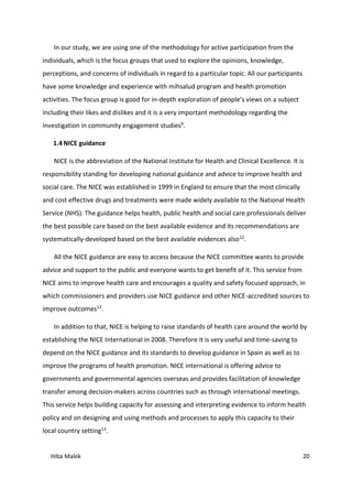 Hiba Malek 20
In our study, we are using one of the methodology for active participation from the
individuals, which is the focus groups that used to explore the opinions, knowledge,
perceptions, and concerns of individuals in regard to a particular topic. All our participants
have some knowledge and experience with mihsalud program and health promotion
activities. The focus group is good for in-depth exploration of people’s views on a subject
including their likes and dislikes and it is a very important methodology regarding the
investigation in community engagement studies9.
1.4 NICE guidance
NICE is the abbreviation of the National Institute for Health and Clinical Excellence. It is
responsibility standing for developing national guidance and advice to improve health and
social care. The NICE was established in 1999 in England to ensure that the most clinically
and cost effective drugs and treatments were made widely available to the National Health
Service (NHS). The guidance helps health, public health and social care professionals deliver
the best possible care based on the best available evidence and its recommendations are
systematically-developed based on the best available evidences also12.
All the NICE guidance are easy to access because the NICE committee wants to provide
advice and support to the public and everyone wants to get benefit of it. This service from
NICE aims to improve health care and encourages a quality and safety focused approach, in
which commissioners and providers use NICE guidance and other NICE-accredited sources to
improve outcomes12.
In addition to that, NICE is helping to raise standards of health care around the world by
establishing the NICE International in 2008. Therefore it is very useful and time-saving to
depend on the NICE guidance and its standards to develop guidance in Spain as well as to
improve the programs of health promotion. NICE international is offering advice to
governments and governmental agencies overseas and provides facilitation of knowledge
transfer among decision-makers across countries such as through international meetings.
This service helps building capacity for assessing and interpreting evidence to inform health
policy and on designing and using methods and processes to apply this capacity to their
local country setting13.
 
