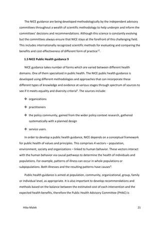 Hiba Malek 21
The NICE guidance are being developed methodologically by the independent advisory
committees throughout a wealth of scientific methodology to help underpin and inform the
committees’ decisions and recommendations. Although this science is constantly evolving
but the committees always ensure that NICE stays at the forefront of this challenging field.
This includes internationally recognized scientific methods for evaluating and comparing the
benefits and cost-effectiveness of different form of practice12.
1.5 NICE Public Health guidance 9
NICE guidance takes number of forms which are varied between different health
domains. One of them specialized in public health. The NICE public health guidance is
developed using different methodologies and approaches that can incorporate these
different types of knowledge and evidence at various stages through spectrum of sources to
see if it meets equality and diversity criteria6. The sources include:
 organizations
 practitioners
 the policy community, gained from the wider policy context research, gathered
systematically with a planned design
 service users.
In order to develop a public health guidance, NICE depends on a conceptual framework
for public health of values and principles. This comprises 4 vectors – population,
environment, society and organizations – linked to human behavior. These vectors interact
with the human behavior via causal pathways to determine the health of individuals and
populations. For example, patterns of illness can occur in whole populations or
subpopulations. Both illnesses and the resulting patterns have causes6.
Public health guidance is aimed at population, community, organizational, group, family
or individual level, as appropriate. It is also important to develop recommendations and
methods based on the balance between the estimated cost of each intervention and the
expected health benefits, therefore the Public Health Advisory Committee (PHAC) is
 
