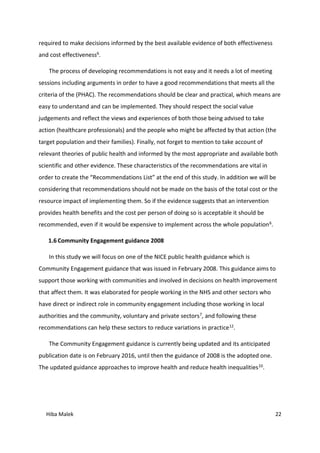 Hiba Malek 22
required to make decisions informed by the best available evidence of both effectiveness
and cost effectiveness6.
The process of developing recommendations is not easy and it needs a lot of meeting
sessions including arguments in order to have a good recommendations that meets all the
criteria of the (PHAC). The recommendations should be clear and practical, which means are
easy to understand and can be implemented. They should respect the social value
judgements and reflect the views and experiences of both those being advised to take
action (healthcare professionals) and the people who might be affected by that action (the
target population and their families). Finally, not forget to mention to take account of
relevant theories of public health and informed by the most appropriate and available both
scientific and other evidence. These characteristics of the recommendations are vital in
order to create the “Recommendations List” at the end of this study. In addition we will be
considering that recommendations should not be made on the basis of the total cost or the
resource impact of implementing them. So if the evidence suggests that an intervention
provides health benefits and the cost per person of doing so is acceptable it should be
recommended, even if it would be expensive to implement across the whole population6.
1.6 Community Engagement guidance 2008
In this study we will focus on one of the NICE public health guidance which is
Community Engagement guidance that was issued in February 2008. This guidance aims to
support those working with communities and involved in decisions on health improvement
that affect them. It was elaborated for people working in the NHS and other sectors who
have direct or indirect role in community engagement including those working in local
authorities and the community, voluntary and private sectors7, and following these
recommendations can help these sectors to reduce variations in practice12.
The Community Engagement guidance is currently being updated and its anticipated
publication date is on February 2016, until then the guidance of 2008 is the adopted one.
The updated guidance approaches to improve health and reduce health inequalities10.
 
