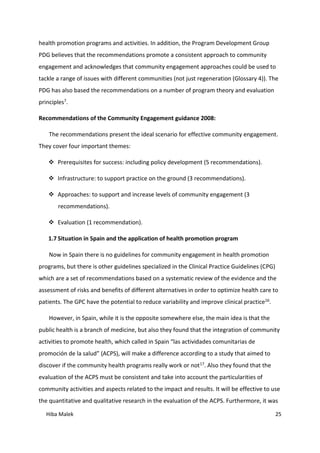 Hiba Malek 25
health promotion programs and activities. In addition, the Program Development Group
PDG believes that the recommendations promote a consistent approach to community
engagement and acknowledges that community engagement approaches could be used to
tackle a range of issues with different communities (not just regeneration (Glossary 4)). The
PDG has also based the recommendations on a number of program theory and evaluation
principles7.
Recommendations of the Community Engagement guidance 2008:
The recommendations present the ideal scenario for effective community engagement.
They cover four important themes:
 Prerequisites for success: including policy development (5 recommendations).
 Infrastructure: to support practice on the ground (3 recommendations).
 Approaches: to support and increase levels of community engagement (3
recommendations).
 Evaluation (1 recommendation).
1.7 Situation in Spain and the application of health promotion program
Now in Spain there is no guidelines for community engagement in health promotion
programs, but there is other guidelines specialized in the Clinical Practice Guidelines (CPG)
which are a set of recommendations based on a systematic review of the evidence and the
assessment of risks and benefits of different alternatives in order to optimize health care to
patients. The GPC have the potential to reduce variability and improve clinical practice16.
However, in Spain, while it is the opposite somewhere else, the main idea is that the
public health is a branch of medicine, but also they found that the integration of community
activities to promote health, which called in Spain “las actividades comunitarias de
promoción de la salud” (ACPS), will make a difference according to a study that aimed to
discover if the community health programs really work or not17. Also they found that the
evaluation of the ACPS must be consistent and take into account the particularities of
community activities and aspects related to the impact and results. It will be effective to use
the quantitative and qualitative research in the evaluation of the ACPS. Furthermore, it was
 