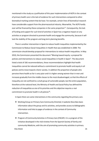 Hiba Malek 26
mentioned in the study as a justification of this poor implementation of ACPS in the context
of primary health care is the lack of evidence for such interventions compared to other
biomedical marking content that do have. For example, certain lines of biomedical research
have considerable support from the pharmaceutical industry. Meanwhile, The ACPS hardly
ever will be financed by these companies in the same proportion17. Consequently, the lack
of funding and support for such kind of activities in Spain has a negative impact on any
activities or program directed to promote health and engage the community, because it will
lack the stability of the program and long-term planning benefits.
There is another intervention in Spain to reduce health inequalities implemented by the
Commission to Reduce Social Inequalities in Health that was established in 2008. The
commission should develop proposal for interventions to reduce health inequalities. In May
2010, the Commission presented the document “Moving toward equity: a proposal for
policies and interventions to reduce social inequalities in health in Spain”. The document
listed a total of 166 recommendations, these recommendations highlight that health
inequalities cannot be reduced without a commitment to promote health and equity in all
policies and to move toward a fairer society. In addition the proportion of people who
perceive there health as fair is very poor and it is higher among women than in men and
increases gradually from the middle classes to the most disadvantaged, so that the effects of
inequality are not confined to a small group of vulnerable people, but the entire population,
therefore at the national level, the Ministry of Health and Social Policy has defined the
reduction of inequalities as one of its priorities and this objective requires a real
commitment to promote health in all policies18.
In Spain there are some interventions in the community regarding the primary care.
 Working Group on Primary Care Community Oriented. A website Describes basic
information about the group and its activities, and provides access to bibliographic
information and links to pages of evidence in the context of Community
intervention.
 Program of Community Activities in Primary Care (PACAP). It is a program of the
initiative developed in the mid-nineties from the Spanish Society of family and
community Medicine, with the aim of promoting community activities in primary
 
