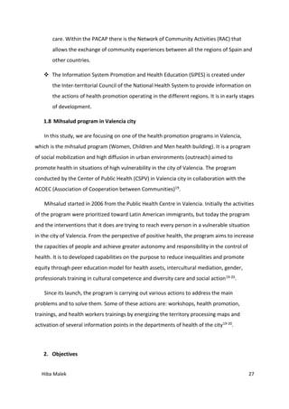 Hiba Malek 27
care. Within the PACAP there is the Network of Community Activities (RAC) that
allows the exchange of community experiences between all the regions of Spain and
other countries.
 The Information System Promotion and Health Education (SIPES) is created under
the Inter-territorial Council of the National Health System to provide information on
the actions of health promotion operating in the different regions. It is in early stages
of development.
1.8 Mihsalud program in Valencia city
In this study, we are focusing on one of the health promotion programs in Valencia,
which is the mihsalud program (Women, Children and Men health building). It is a program
of social mobilization and high diffusion in urban environments (outreach) aimed to
promote health in situations of high vulnerability in the city of Valencia. The program
conducted by the Center of Public Health (CSPV) in Valencia city in collaboration with the
ACOEC (Association of Cooperation between Communities)19.
Mihsalud started in 2006 from the Public Health Centre in Valencia. Initially the activities
of the program were prioritized toward Latin American immigrants, but today the program
and the interventions that it does are trying to reach every person in a vulnerable situation
in the city of Valencia. From the perspective of positive health, the program aims to increase
the capacities of people and achieve greater autonomy and responsibility in the control of
health. It is to developed capabilities on the purpose to reduce inequalities and promote
equity through peer education model for health assets, intercultural mediation, gender,
professionals training in cultural competence and diversity care and social action19-20.
Since its launch, the program is carrying out various actions to address the main
problems and to solve them. Some of these actions are: workshops, health promotion,
trainings, and health workers trainings by energizing the territory processing maps and
activation of several information points in the departments of health of the city19-20.
2. Objectives
 