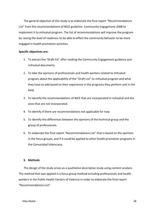 Hiba Malek 28
The general objective of this study is to elaborate the final report "Recommendations
List" from the recommendations of NICE guideline- Community Engagement 2008 to
implement it to mihsalud program. The list of recommendations will improve the program
by raising the level of readiness to be able to effect the community behavior to be more
engaged in health promotion activities.
Specific objectives are:
1. To extract the "Draft list" after reading the Community Engagement guidance and
mihsalud documents.
2. To take the opinions of professionals and health workers related to mihsalud
program about the applicability of the "Draft List" to mihsalud program and what
they have to add based on their experience in the programs they perform and in the
field.
3. To identify the recommendations of NICE that are incorporated in mihsalud and the
ones that are not incorporated.
4. To identify if there are recommendations not applicable for now.
5. To identify the differences between the opinions of the technical group and the
group of professionals.
6. To elaborate the final report "Recommendations List" that is based on the opinions
in the focus groups, and if it could be applied to other health promotion programs in
the Comunidad Valenciana.
3. Methods
The design of the study arises as a qualitative descriptive study using content analysis.
The method that was applied is a focus group method including professionals and health
workers in the Public Health Centers of Valencia in order to elaborate the final report
“Recommendations List”.
 
