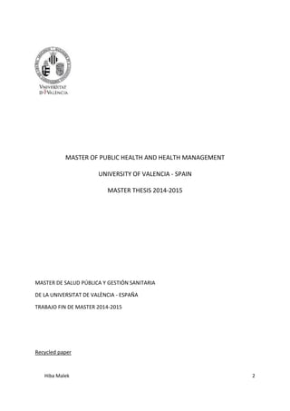 Hiba Malek 2
MASTER OF PUBLIC HEALTH AND HEALTH MANAGEMENT
UNIVERSITY OF VALENCIA - SPAIN
MASTER THESIS 2014-2015
MASTER DE SALUD PÚBLICA Y GESTIÓN SANITARIA
DE LA UNIVERSITAT DE VALÈNCIA - ESPAÑA
TRABAJO FIN DE MASTER 2014-2015
Recycled paper
 