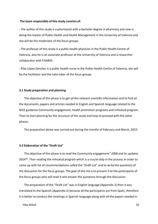 Hiba Malek 29
The team responsible of this study consists of:
- The author of this study is a pharmacist with a bachelor degree in pharmacy and now is
doing the master of Public Health and Health Management in the University of Valencia and
she will be the moderator of the focus groups.
- The professor of this study is a public health physician in the Public Health Centre of
Valencia, also he is an associate professor at the University of Valencia and a researcher
collaborator with FISABIO.
- Pilar López Sánchez is a public health nurse in the Public Health Centre of Valencia, she will
be the facilitator and the note-taker of the focus groups.
3.1 Study preparation and planning
The objective of this phase is to get all the relevant scientific information and to find all
the documents, papers and articles needed in English and Spanish language related to the
NICE guidance-Community engagement, health promotion programs and mihsalud program.
Then to start planning for the structure of the study and how to proceed with the other
phases.
The preparation phase was carried out during the months of February and March, 2015.
3.2 Elaboration of the "Draft List"
The objective of this phase is to read the Community engagement7 2008 and its updates
201410. Then reading the mihsalud program which is a crucial step in the process in order to
come up with list of recommendations called the "Draft List" and to write the questions of
the discussion for the focus groups. The goal of this list is to present it to the participants of
the focus groups who will read it and answer the questions through the discussion.
The preparation of the "Draft List" was in English language (Appendix 1) then it was
translated to the Spanish (Appendix 2) because all the participants are from Spain, therefore
it is better to conduct the meetings in Spanish language along with all the papers needed in
 