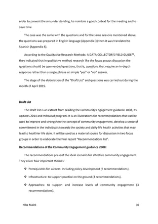 Hiba Malek 30
order to prevent the misunderstanding, to maintain a good context for the meeting and to
save time.
The case was the same with the questions and for the same reasons mentioned above,
the questions was prepared in English language (Appendix 3) then it was translated to
Spanish (Appendix 4).
According to the Qualitative Research Methods: A DATA COLLECTOR’S FIELD GUIDE21,
they indicated that in qualitative method research like the focus groups discussion the
questions should be open-ended questions, that is, questions that require an in-depth
response rather than a single phrase or simple “yes” or “no” answer.
The stage of the elaboration of the "Draft List" and questions was carried out during the
month of April 2015.
Draft List
The Draft list is an extract from reading the Community Engagement guidance 2008, its
updates 2014 and mihsalud program. It is an illustrations for recommendations that can be
used to improve and strengthen the concept of community engagement, develop a sense of
commitment in the individuals towards the society and daily-life health activities that may
lead to healthier life style. It will be used as a material source for discussion in two focus
groups in order to elaborate the final report “Recommendations list”.
Recommendations of the Community Engagement guidance 2008:
The recommendations present the ideal scenario for effective community engagement.
They cover four important themes:
 Prerequisites for success: including policy development (5 recommendations).
 Infrastructure: to support practice on the ground (3 recommendations).
 Approaches: to support and increase levels of community engagement (3
recommendations).
 
