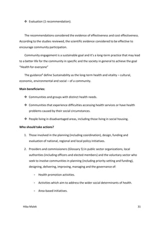 Hiba Malek 31
 Evaluation (1 recommendation).
The recommendations considered the evidence of effectiveness and cost effectiveness.
According to the studies reviewed, the scientific evidence considered to be effective to
encourage community participation.
Community engagement is a sustainable goal and it’s a long-term practice that may lead
to a better life for the community in specific and the society in general to achieve the goal
“Health for everyone”
The guidance6 define Sustainability as the long-term health and vitality – cultural,
economic, environmental and social – of a community.
Main beneficiaries:
 Communities and groups with distinct health needs.
 Communities that experience difficulties accessing health services or have health
problems caused by their social circumstances.
 People living in disadvantaged areas, including those living in social housing.
Who should take actions?
1. Those involved in the planning (including coordination), design, funding and
evaluation of national, regional and local policy initiatives.
2. Providers and commissioners (Glossary 5) in public sector organizations, local
authorities (including officers and elected members) and the voluntary sector who
seek to involve communities in planning (including priority setting and funding),
designing, delivering, improving, managing and the governance of:
- Health promotion activities.
- Activities which aim to address the wider social determinants of health.
- Area-based initiatives.
 
