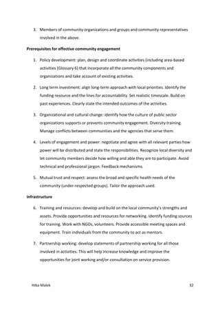 Hiba Malek 32
3. Members of community organizations and groups and community representatives
involved in the above.
Prerequisites for effective community engagement
1. Policy development: plan, design and coordinate activities (including area-based
activities (Glossary 6) that incorporate all the community components and
organizations and take account of existing activities.
2. Long term investment: align long-term approach with local priorities. Identify the
funding resource and the lines for accountability. Set realistic timescale. Build on
past experiences. Clearly state the intended outcomes of the activities.
3. Organizational and cultural change: identify how the culture of public sector
organizations supports or prevents community engagement. Diversity training.
Manage conflicts between communities and the agencies that serve them.
4. Levels of engagement and power: negotiate and agree with all relevant parties how
power will be distributed and state the responsibilities. Recognize local diversity and
let community members decide how willing and able they are to participate. Avoid
technical and professional jargon. Feedback mechanisms.
5. Mutual trust and respect: assess the broad and specific health needs of the
community (under-respected groups). Tailor the approach used.
Infrastructure
6. Training and resources: develop and build on the local community’s strengths and
assets. Provide opportunities and resources for networking. Identify funding sources
for training. Work with NGOs, volunteers. Provide accessible meeting spaces and
equipment. Train individuals from the community to act as mentors.
7. Partnership working: develop statements of partnership working for all those
involved in activities. This will help increase knowledge and improve the
opportunities for joint working and/or consultation on service provision.
 