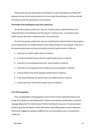 Hiba Malek 35
Pilar Snachez was the responsible of sending the e-mail at the beginning of May 2015
because she has all the contacts and she is in touch with the participants, and then she did
the follow up with the participants over the phone.
The Profile of the participants who were invited are:
For the focus group number one, they are 7 health workers related directly to the
implementation and development of the program: 2 family nurses, 1 association and 4
health workers who have a leadership role in the community.
For the focus group number two, they are 1 professional related directly to the program
and 6 professionals not related directly to the implementation of the program. They are in
the administratory level and they are directors of public health centers in Valencia:
 A director of a public health center in Valencia.
 A health promotion Section Chief of a public health center in Valencia.
 A director of nursing department at Dr. Peset Hospital in Valencia.
 A director of nursing department at Malvarrosa Clinic Hospital in Valencia.
 A Head of Basic Area at Pau Salvador Health Centre in Valencia.
 A Nursing Coordinator at Fuente de San Luis Health Centre in Valencia.
 A Nurse promotor at the Public Health Centre of Valencia.
3.3.2 The preparation
First, we developed a meeting guide to ensure that it will be organized properly and
trying not to forget any step (Appendix 6). Second, we prepared a presentation in Spanish
language (Appendix 7) to demonstrate it before starting the discussion. The presentation
aimed to give the participants a brief information about NICE guidance and its objectives,
Community Engagement guidance 2008 and its recommendations plus it contained the
“Draft List”.
 