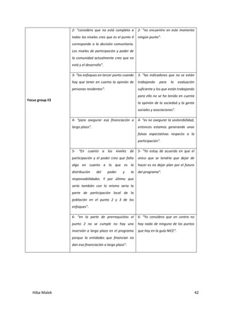 Hiba Malek 42
Focus group #2
2- “considero que no está completo a
todos los niveles creo que es el punto 4
corresponde a la decisión comunitaria.
Los niveles de participación y poder de
la comunidad actualmente creo que no
está y el desarrollo”.
2- “no encuentro en este momento
ningún punto”.
3- “los enfoques en tercer punto cuando
hay que tener en cuenta la opinión de
personas residentes”.
3- “las indicadores que no se están
trabajando para la evaluación
suficiente y los que están trabajando
para ello no se ha tenido en cuenta
la opinión de la sociedad y la gente
sociales y asociaciones”.
4- “para asegurar esa financiación a
largo plazo”.
4- “es no asegurar la sostenibilidad,
entonces estamos generando unas
falsas expectativas respecto a la
participación”.
5- “En cuanto a los niveles de
participación y el poder creo que falta
algo en cuanto a lo que es la
distribución del poder y la
responsabilidades. Y por último que
sería también con lo mismo seria la
parte de participación local de la
población en el punto 2 y 3 de los
enfoques”.
5- “Yo estoy de acuerdo en que el
único que se tendría que dejar de
hacer es no dejar plan por el futuro
del programa”.
6- “en la parte de prerrequisitos el
punto 2 no se cumple no hay una
inversión a largo plazo en el programa
porque la entidades que financian no
dan esa financiación a largo plazo”.
6- “Yo considero que en contra no
hay nada de ninguno de los puntos
que hay en la guía NICE”.
 