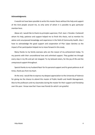 Hiba Malek 4
Acknowledgments
It would not have been possible to write this master thesis without the help and support
of the kind people around me, to only some of whom it is possible to give particular
mention here.
Above all, I would like to thank my principle supervisor, Prof. Joan J. Paredes i Carbonell
whom his help, patience and support helped me to finish this thesis, not to mention his
advice and unsurpassed knowledge and experience in the field of Community health. Also I
have to acknowledge the good support and cooperation of Pilar López Sánchez as the
impact of her participation helped me to move forward in this study.
Many thanks to my family oversees who are the reason of my achievement today. To
my parents with their unconditional love and unlimited support. They guided me through
every step in my life and yet not stopped. To my beloved sisters, for the joy of life and the
unequivocal support throughout.
Special thanks to my husband Nazir for his personal support and his great patience at all
times, thank you from my heart.
At the end, I would like to express my deepest appreciation to the University of Valencia
for giving me the chance to attend this master of Public Health and Health Management.
Also to the professors and my classmates during the master for their support and friendship
over this year. I know now that I have new friends for which I am grateful.
 