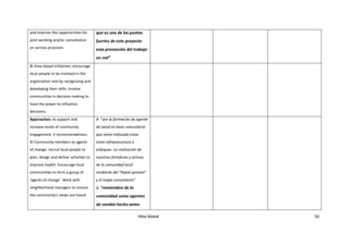 Hiba Malek 50
and improve the opportunities for
joint working and/or consultation
on service provision.
que es uno de los puntos
fuertes de este proyecto
esta promoción del trabajo
en red”
8) Area-based initiatives: encourage
local people to be involved in the
organization and by recognizing and
developing their skills. Involve
communities in decision-making to
have the power to influence
decisions.
Approaches: to support and
increase levels of community
engagement, 3 recommendations.
9) Community members as agents
of change: recruit local people to
plan, design and deliver activities to
improve health. Encourage local
communities to form a group of
‘agents of change’. Work with
neighborhood managers to ensure
the community’s views are heard.
4- “son la formación de agente
de salud en base comunitaria
que viene enfocado estas
entre infraestructura e
enfoques. La realización de
nuestras fortalezas y activos
de la comunidad local
mediante del "Rapid upraisel"
y el mapa comunitario”
1- “remiembro de la
comunidad como agentes
de cambio hecho antes
 