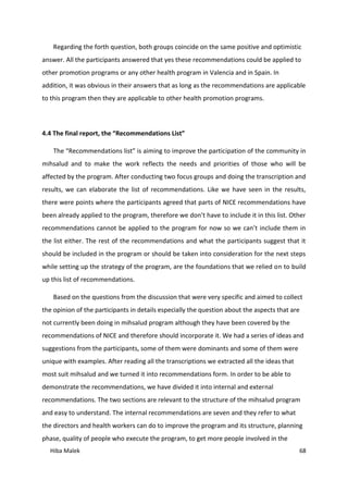 Hiba Malek 68
Regarding the forth question, both groups coincide on the same positive and optimistic
answer. All the participants answered that yes these recommendations could be applied to
other promotion programs or any other health program in Valencia and in Spain. In
addition, it was obvious in their answers that as long as the recommendations are applicable
to this program then they are applicable to other health promotion programs.
4.4 The final report, the “Recommendations List”
The “Recommendations list” is aiming to improve the participation of the community in
mihsalud and to make the work reflects the needs and priorities of those who will be
affected by the program. After conducting two focus groups and doing the transcription and
results, we can elaborate the list of recommendations. Like we have seen in the results,
there were points where the participants agreed that parts of NICE recommendations have
been already applied to the program, therefore we don’t have to include it in this list. Other
recommendations cannot be applied to the program for now so we can’t include them in
the list either. The rest of the recommendations and what the participants suggest that it
should be included in the program or should be taken into consideration for the next steps
while setting up the strategy of the program, are the foundations that we relied on to build
up this list of recommendations.
Based on the questions from the discussion that were very specific and aimed to collect
the opinion of the participants in details especially the question about the aspects that are
not currently been doing in mihsalud program although they have been covered by the
recommendations of NICE and therefore should incorporate it. We had a series of ideas and
suggestions from the participants, some of them were dominants and some of them were
unique with examples. After reading all the transcriptions we extracted all the ideas that
most suit mihsalud and we turned it into recommendations form. In order to be able to
demonstrate the recommendations, we have divided it into internal and external
recommendations. The two sections are relevant to the structure of the mihsalud program
and easy to understand. The internal recommendations are seven and they refer to what
the directors and health workers can do to improve the program and its structure, planning
phase, quality of people who execute the program, to get more people involved in the
 