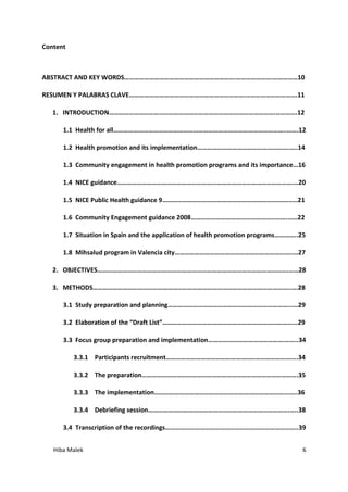 Hiba Malek 6
Content
ABSTRACT AND KEY WORDS………………………………………………………….………………….……………10
RESUMEN Y PALABRAS CLAVE…………………………………………………………….………………………….11
1. INTRODUCTION……………………………………………………………………………………….………….12
1.1 Health for all…………………………………………………………………………………………..…….12
1.2 Health promotion and its implementation……………………………………………….…..14
1.3 Community engagement in health promotion programs and its importance…16
1.4 NICE guidance…………………………………………………………………………………………….…20
1.5 NICE Public Health guidance 9………………………………………………………………….…..21
1.6 Community Engagement guidance 2008………………………………………………….……22
1.7 Situation in Spain and the application of health promotion programs…………..25
1.8 Mihsalud program in Valencia city……………………………………………………………..…27
2. OBJECTIVES…………………………………………………………………………………………………….……28
3. METHODS………………………………………………………………………………………………………..….28
3.1 Study preparation and planning………………………………………………………………...…29
3.2 Elaboration of the “Draft List”……………………………………………………………………...29
3.3 Focus group preparation and implementation……………………………………….……..34
3.3.1 Participants recruitment…………………………………………………………………....34
3.3.2 The preparation………………………………………………………………………………….35
3.3.3 The implementation…………………………………………………………………………..36
3.3.4 Debriefing session………………………………………………………………………….…..38
3.4 Transcription of the recordings……………………………………………………………………..39
 
