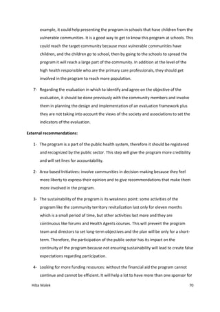 Hiba Malek 70
example, it could help presenting the program in schools that have children from the
vulnerable communities. It is a good way to get to know this program at schools. This
could reach the target community because most vulnerable communities have
children, and the children go to school, then by going to the schools to spread the
program it will reach a large part of the community. In addition at the level of the
high health responsible who are the primary care professionals, they should get
involved in the program to reach more population.
7- Regarding the evaluation in which to identify and agree on the objective of the
evaluation, it should be done previously with the community members and involve
them in planning the design and implementation of an evaluation framework plus
they are not taking into account the views of the society and associations to set the
indicators of the evaluation.
External recommendations:
1- The program is a part of the public health system, therefore it should be registered
and recognized by the public sector. This step will give the program more credibility
and will set lines for accountability.
2- Area-based Initiatives: involve communities in decision-making because they feel
more liberty to express their opinion and to give recommendations that make them
more involved in the program.
3- The sustainability of the program is its weakness point: some activities of the
program like the community territory revitalization last only for eleven months
which is a small period of time, but other activities last more and they are
continuous like forums and Health Agents courses. This will prevent the program
team and directors to set long-term objectives and the plan will be only for a short-
term. Therefore, the participation of the public sector has its impact on the
continuity of the program because not ensuring sustainability will lead to create false
expectations regarding participation.
4- Looking for more funding resources: without the financial aid the program cannot
continue and cannot be efficient. It will help a lot to have more than one sponsor for
 