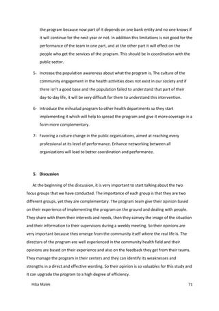 Hiba Malek 71
the program because now part of it depends on one bank entity and no one knows if
it will continue for the next year or not. In addition this limitations is not good for the
performance of the team in one part, and at the other part it will effect on the
people who get the services of the program. This should be in coordination with the
public sector.
5- Increase the population awareness about what the program is. The culture of the
community engagement in the health activities does not exist in our society and if
there isn’t a good base and the population failed to understand that part of their
day-to-day life, it will be very difficult for them to understand this intervention.
6- Introduce the mihsalud program to other health departments so they start
implementing it which will help to spread the program and give it more coverage in a
form more complementary.
7- Favoring a culture change in the public organizations, aimed at reaching every
professional at its level of performance. Enhance networking between all
organizations will lead to better coordination and performance.
5. Discussion
At the beginning of the discussion, it is very important to start talking about the two
focus groups that we have conducted. The importance of each group is that they are two
different groups, yet they are complementary. The program team give their opinion based
on their experience of implementing the program on the ground and dealing with people.
They share with them their interests and needs, then they convey the image of the situation
and their information to their supervisors during a weekly meeting. So their opinions are
very important because they emerge from the community itself where the real life is. The
directors of the program are well experienced in the community health field and their
opinions are based on their experience and also on the feedback they get from their teams.
They manage the program in their centers and they can identify its weaknesses and
strengths in a direct and effective wording. So their opinion is so valuables for this study and
it can upgrade the program to a high degree of efficiency.
 