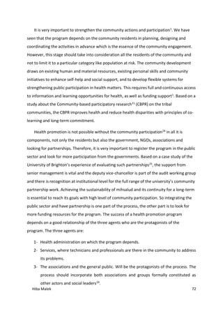 Hiba Malek 72
It is very important to strengthen the community actions and participation1. We have
seen that the program depends on the community residents in planning, designing and
coordinating the activities in advance which is the essence of the community engagement.
However, this stage should take into consideration all the residents of the community and
not to limit it to a particular category like population at risk. The community development
draws on existing human and material resources, existing personal skills and community
initiatives to enhance self-help and social support, and to develop flexible systems for
strengthening public participation in health matters. This requires full and continuous access
to information and learning opportunities for health, as well as funding support1. Based on a
study about the Community-based participatory research31 (CBPR) on the tribal
communities, the CBPR improves health and reduce health disparities with principles of co-
learning and long-term commitment.
Health promotion is not possible without the community participation24 in all it is
components, not only the residents but also the government, NGOs, associations and
looking for partnerships. Therefore, it is very important to register the program in the public
sector and look for more participation from the governments. Based on a case study of the
University of Brighton’s experience of evaluating such partnerships25, the support from
senior management is vital and the deputy vice-chancellor is part of the audit working group
and there is recognition at institutional level for the full range of the university’s community
partnership work. Achieving the sustainability of mihsalud and its continuity for a long-term
is essential to reach its goals with high level of community participation. So integrating the
public sector and have partnership is one part of the process, the other part is to look for
more funding resources for the program. The success of a health promotion program
depends on a good relationship of the three agents who are the protagonists of the
program. The three agents are:
1- Health administration on which the program depends.
2- Services, where technicians and professionals are there in the community to address
its problems.
3- The associations and the general public. Will be the protagonists of the process. The
process should incorporate both associations and groups formally constituted as
other actors and social leaders24.
 