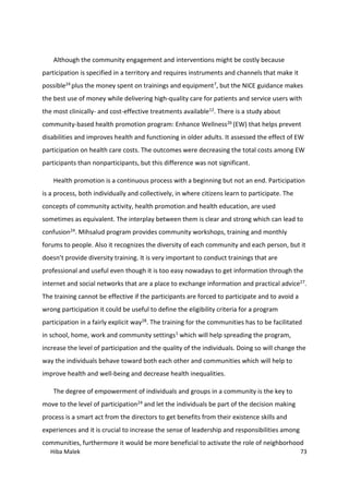 Hiba Malek 73
Although the community engagement and interventions might be costly because
participation is specified in a territory and requires instruments and channels that make it
possible24 plus the money spent on trainings and equipment7, but the NICE guidance makes
the best use of money while delivering high-quality care for patients and service users with
the most clinically- and cost-effective treatments available12. There is a study about
community-based health promotion program: Enhance Wellness26 (EW) that helps prevent
disabilities and improves health and functioning in older adults. It assessed the effect of EW
participation on health care costs. The outcomes were decreasing the total costs among EW
participants than nonparticipants, but this difference was not significant.
Health promotion is a continuous process with a beginning but not an end. Participation
is a process, both individually and collectively, in where citizens learn to participate. The
concepts of community activity, health promotion and health education, are used
sometimes as equivalent. The interplay between them is clear and strong which can lead to
confusion24. Mihsalud program provides community workshops, training and monthly
forums to people. Also it recognizes the diversity of each community and each person, but it
doesn’t provide diversity training. It is very important to conduct trainings that are
professional and useful even though it is too easy nowadays to get information through the
internet and social networks that are a place to exchange information and practical advice27.
The training cannot be effective if the participants are forced to participate and to avoid a
wrong participation it could be useful to define the eligibility criteria for a program
participation in a fairly explicit way28. The training for the communities has to be facilitated
in school, home, work and community settings1 which will help spreading the program,
increase the level of participation and the quality of the individuals. Doing so will change the
way the individuals behave toward both each other and communities which will help to
improve health and well-being and decrease health inequalities.
The degree of empowerment of individuals and groups in a community is the key to
move to the level of participation24 and let the individuals be part of the decision making
process is a smart act from the directors to get benefits from their existence skills and
experiences and it is crucial to increase the sense of leadership and responsibilities among
communities, furthermore it would be more beneficial to activate the role of neighborhood
 