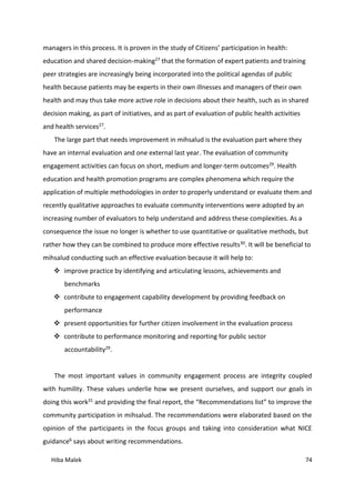 Hiba Malek 74
managers in this process. It is proven in the study of Citizens’ participation in health:
education and shared decision-making27 that the formation of expert patients and training
peer strategies are increasingly being incorporated into the political agendas of public
health because patients may be experts in their own illnesses and managers of their own
health and may thus take more active role in decisions about their health, such as in shared
decision making, as part of initiatives, and as part of evaluation of public health activities
and health services27.
The large part that needs improvement in mihsalud is the evaluation part where they
have an internal evaluation and one external last year. The evaluation of community
engagement activities can focus on short, medium and longer-term outcomes29. Health
education and health promotion programs are complex phenomena which require the
application of multiple methodologies in order to properly understand or evaluate them and
recently qualitative approaches to evaluate community interventions were adopted by an
increasing number of evaluators to help understand and address these complexities. As a
consequence the issue no longer is whether to use quantitative or qualitative methods, but
rather how they can be combined to produce more effective results30. It will be beneficial to
mihsalud conducting such an effective evaluation because it will help to:
 improve practice by identifying and articulating lessons, achievements and
benchmarks
 contribute to engagement capability development by providing feedback on
performance
 present opportunities for further citizen involvement in the evaluation process
 contribute to performance monitoring and reporting for public sector
accountability29.
The most important values in community engagement process are integrity coupled
with humility. These values underlie how we present ourselves, and support our goals in
doing this work31 and providing the final report, the “Recommendations list” to improve the
community participation in mihsalud. The recommendations were elaborated based on the
opinion of the participants in the focus groups and taking into consideration what NICE
guidance6 says about writing recommendations.
 