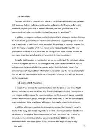 Hiba Malek 75
5.1 Limitations
The main limitation of this study may be due to the differences in the concept between
NICE guidance that was elaborated to be applied and practiced in England and a health
promotion program (mihsalud) in Valencia. However, the NICE guidance aims to be
international and to be a standard for the healthcare practice worldwide16.
In addition to this point, we have another limitation that is obvious to mention. For now
the Public Health guidance that we have which is Community Engagement guidance is not
new, it was issued in 2008. In this study we applied this guidance to a present program that
is still developing since 2007 which may include some incapability of timing. The new
guidance will be issued in 2016. Until then the 2008 guidance is the adopted one that we
can rely on to conduct a study and to get benefits of its recommendations.
It may be also important to mention that we are not involving all the individuals related
to mihsalud program because of the shortage of time. We have recruited health workers
and managers that are related to the program and we didn’t included a group of its
beneficiaries which may lead to an information and selection bias. We have a small sample
size, but we have overcame this limitation by the quality of people that we have recruited
for the focus groups.
5.2 Applicability & future lines
In this study we covered the recommendations from the point of view of the health
workers and directors who are related directly and indirectly to mihsalud. Their opinion is
very valuable and to measure the recommendations for this program it is good enough to
conduct these two focus groups, although it will be more useful to take the opinion of the
target population. Doing so will cover all the parts that may be related to the program.
In addition all the participants in the discussions expressed their desire to know the
results of the study. So it will be very useful to conduct a meeting in October 2015 for the
participants to present the “Recommendations list” that they should start to apply on
mihsalud and then to conduct a follow up meeting in October 2016 to see if the
recommendations have been applied or not, and if not then why? This step is very
 