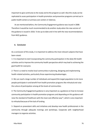 Hiba Malek 76
important to give continuity to the study and to the program as well. Also this study can be
replicated to asses participation in health promotion and preventive programs carried out in
public health centers or primary care centers in Valencia.
As we mentioned before, the Community Engagement guidance was issued in 2008.
Therefore it would be much recommended to do another study when the new version of
the guidance is issued in 2016. To be up-to-date and in line with the new recommendations
from NICE guidance.
6. Conclusion
As a conclusion of this study, it is important to address the most relevant subjects that have
been raised:
1- It is important to start incorporating the community participation in the daily-life health
activities and to improve the community health perspective which may lead to achieving the
goal health for everyone.
2- There is a need to involve local communities in planning, designing and implementing
health related activities, particularly those experiencing disadvantages.
3- We can reach a large number of individuals and expand the target population to let more
people participate in and benefit from health promotion programs like mihsalud and raise
the culture of participation among all the levels of communities.
4- The Community Engagement guidance is very important as a guidance on how to increase
community participation in health promotion programs and depending on this guidance will
raise the standard of healthcare with the most cost effective way13, which is very important
to mihsalud because of the lack of funding.
5- Depend on preexistent skills and initiatives and develop new health professionals in the
community through adequate trainings and workshops. Cooperate with neighborhood
managers to organize activities.
 