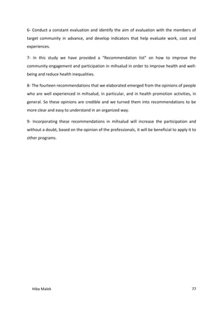 Hiba Malek 77
6- Conduct a constant evaluation and identify the aim of evaluation with the members of
target community in advance, and develop indicators that help evaluate work, cost and
experiences.
7- In this study we have provided a “Recommendation list” on how to improve the
community engagement and participation in mihsalud in order to improve health and well-
being and reduce health inequalities.
8- The fourteen recommendations that we elaborated emerged from the opinions of people
who are well experienced in mihsalud, in particular, and in health promotion activities, in
general. So these opinions are credible and we turned them into recommendations to be
more clear and easy to understand in an organized way.
9- Incorporating these recommendations in mihsalud will increase the participation and
without a doubt, based on the opinion of the professionals, it will be beneficial to apply it to
other programs.
 
